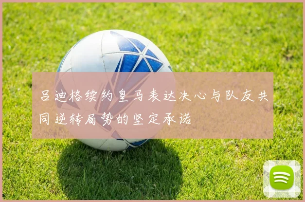吕迪格续约皇马表达决心与队友共同逆转局势的坚定承诺