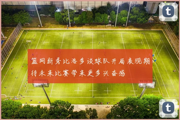 篮网新秀比洛多谈球队开局表现期待未来比赛带来更多兴奋感