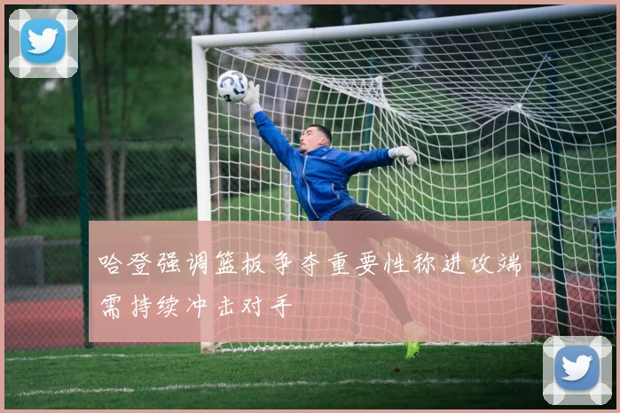 哈登强调篮板争夺重要性称进攻端需持续冲击对手