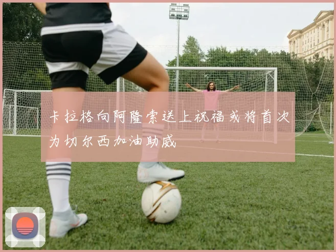 卡拉格向阿隆索送上祝福或将首次为切尔西加油助威
