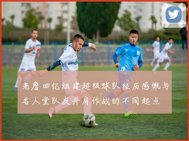 老詹回忆组建超级球队经历感慨与名人堂队友并肩作战的不同起点