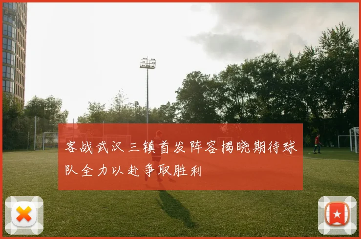 客战武汉三镇首发阵容揭晓期待球队全力以赴争取胜利