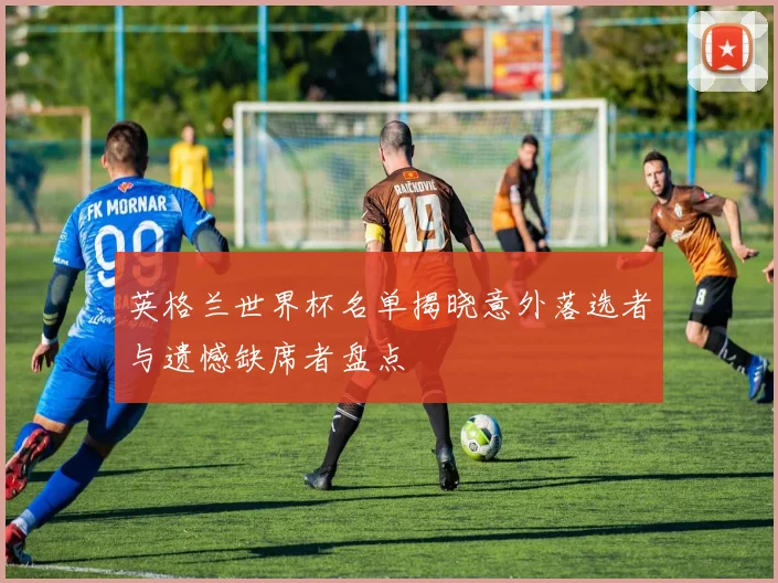 英格兰世界杯名单揭晓意外落选者与遗憾缺席者盘点