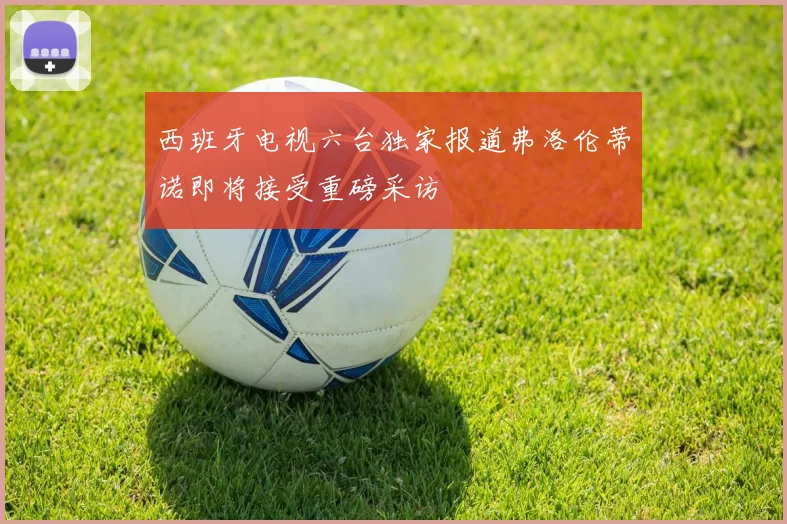 西班牙电视六台独家报道弗洛伦蒂诺即将接受重磅采访