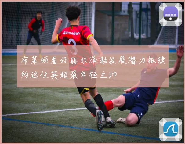 布莱顿看好赫尔泽勒发展潜力拟续约这位英超最年轻主帅
