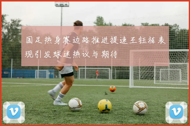 国足热身赛边路推进提速王钰栋表现引发球迷热议与期待
