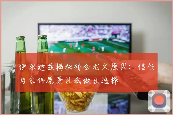 伊尔迪兹揭秘转会尤文原因：信任与宏伟愿景让我做出选择