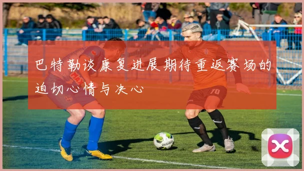 巴特勒谈康复进展期待重返赛场的迫切心情与决心