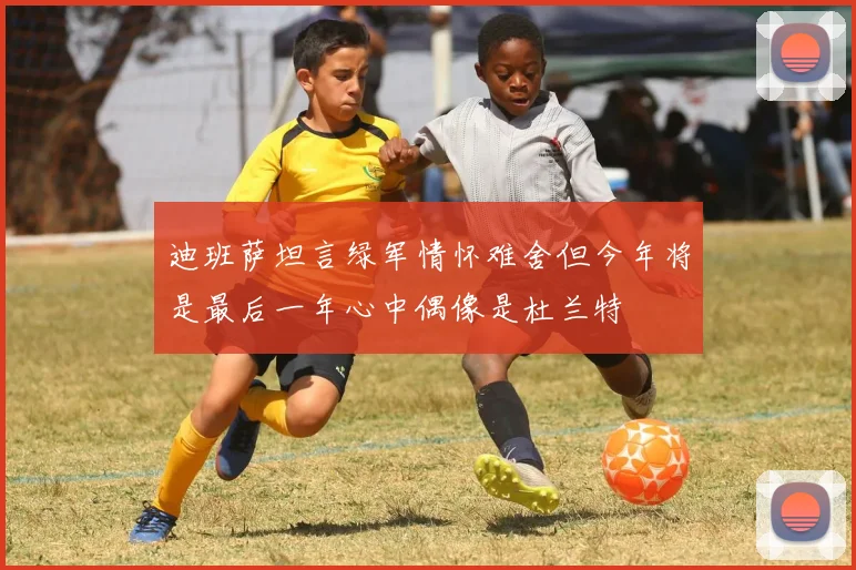 迪班萨坦言绿军情怀难舍但今年将是最后一年心中偶像是杜兰特