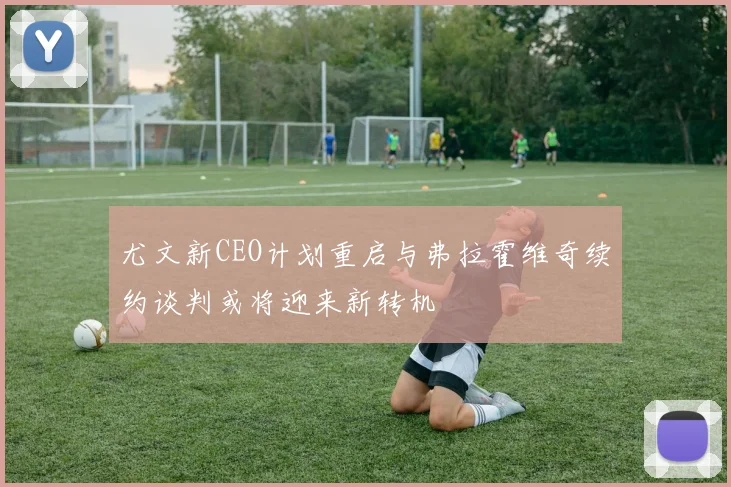 尤文新CEO计划重启与弗拉霍维奇续约谈判或将迎来新转机