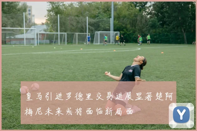 皇马引进罗德里交易进展显著楚阿梅尼未来或将面临新局面