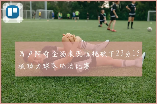 马卢阿奇全场表现惊艳砍下23分15板助力球队统治比赛