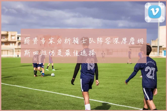 薪资专家分析骑士队阵容深厚詹姆斯回归仍是最佳选择
