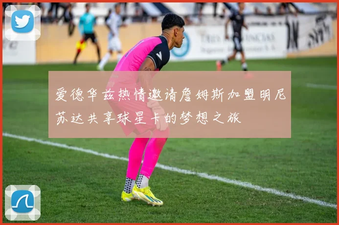 爱德华兹热情邀请詹姆斯加盟明尼苏达共享球星卡的梦想之旅