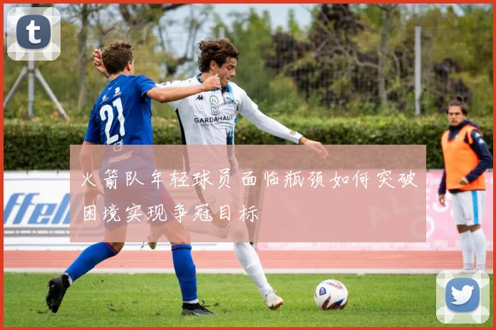 火箭队年轻球员面临瓶颈如何突破困境实现争冠目标
