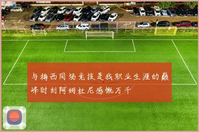 与梅西同场竞技是我职业生涯的巅峰时刻阿姆杜尼感慨万千