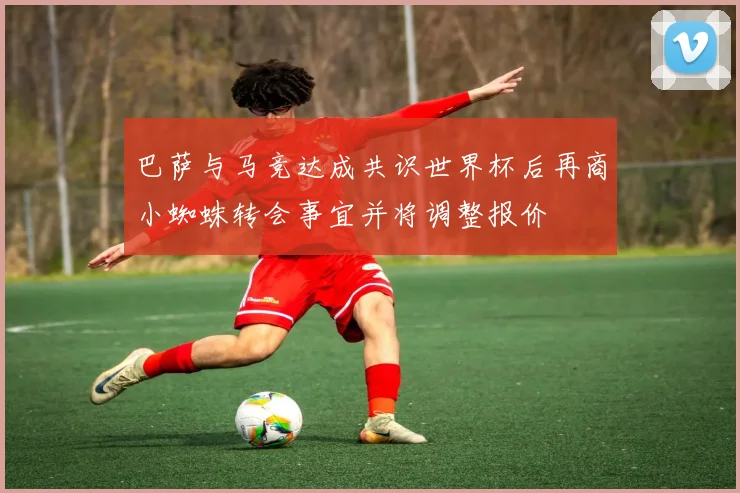 巴萨与马竞达成共识世界杯后再商小蜘蛛转会事宜并将调整报价
