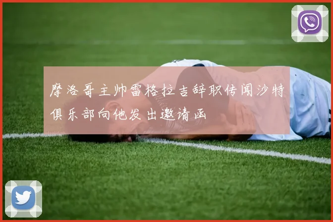 摩洛哥主帅雷格拉吉辞职传闻沙特俱乐部向他发出邀请函
