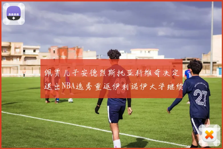 佩贾儿子安德烈斯托亚科维奇决定退出NBA选秀重返伊利诺伊大学继续学业