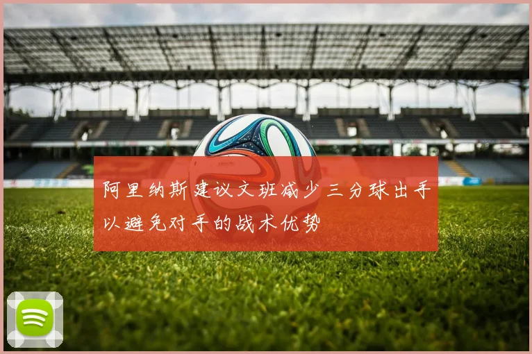 阿里纳斯建议文班减少三分球出手以避免对手的战术优势