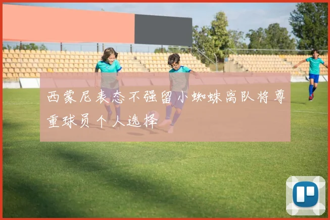 西蒙尼表态不强留小蜘蛛离队将尊重球员个人选择
