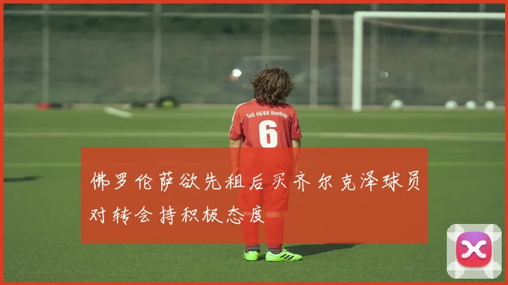 佛罗伦萨欲先租后买齐尔克泽球员对转会持积极态度