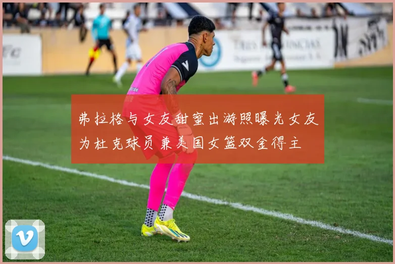 弗拉格与女友甜蜜出游照曝光女友为杜克球员兼美国女篮双金得主