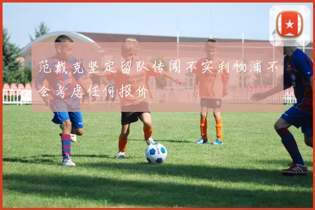 范戴克坚定留队传闻不实利物浦不会考虑任何报价