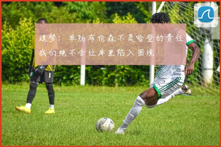 追梦：单防布伦森不是哈登的责任我们绝不会让库里陷入困境
