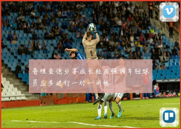 普理查德分享成长经历强调年轻球员应多进行一对一训练