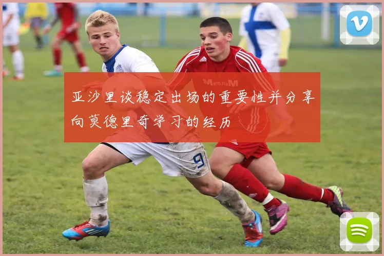 亚沙里谈稳定出场的重要性并分享向莫德里奇学习的经历