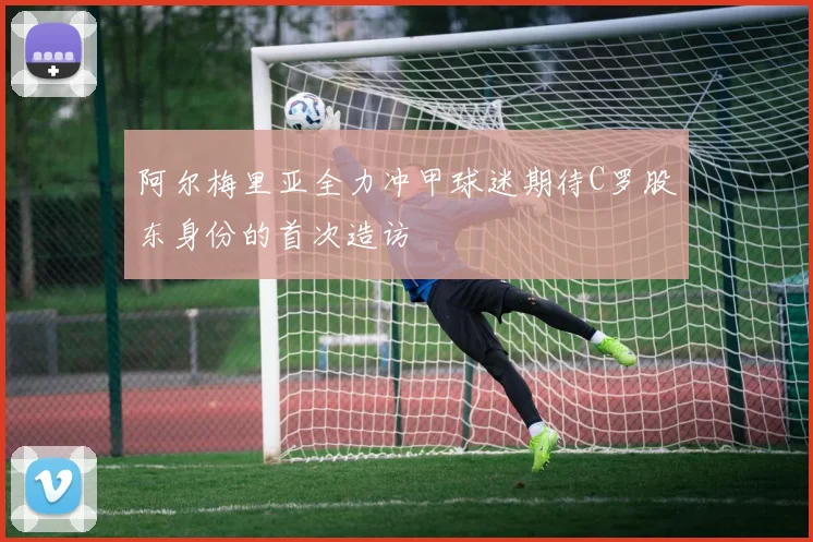 阿尔梅里亚全力冲甲球迷期待C罗股东身份的首次造访