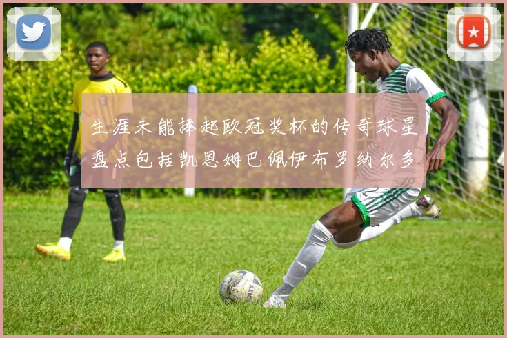 生涯未能捧起欧冠奖杯的传奇球星盘点包括凯恩姆巴佩伊布罗纳尔多等