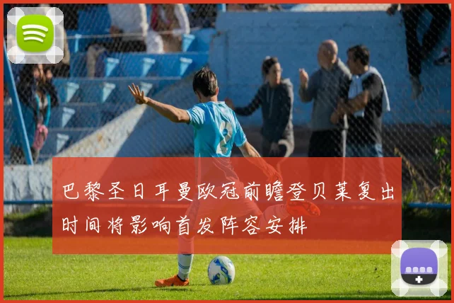 巴黎圣日耳曼欧冠前瞻登贝莱复出时间将影响首发阵容安排
