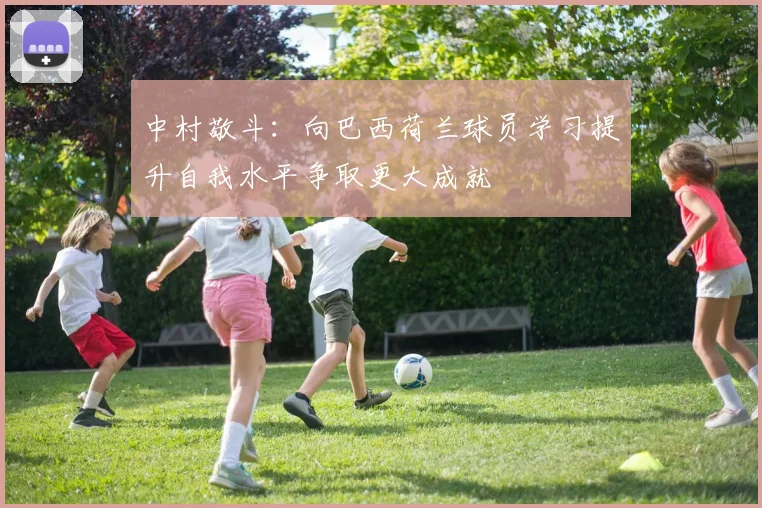 中村敬斗：向巴西荷兰球员学习提升自我水平争取更大成就