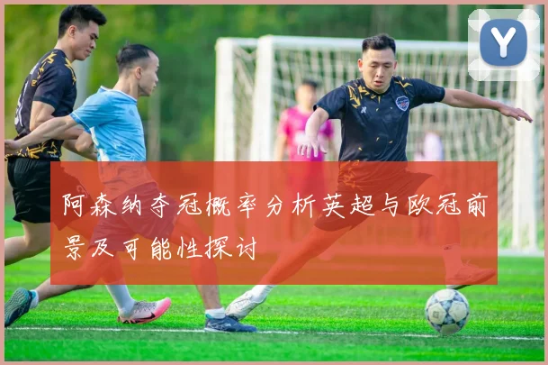 阿森纳夺冠概率分析英超与欧冠前景及可能性探讨