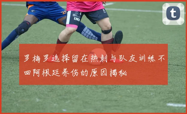 罗梅罗选择留在热刺与队友训练不回阿根廷养伤的原因揭秘