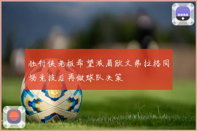 独行侠老板希望浓眉欧文弗拉格同场竞技后再做球队决策