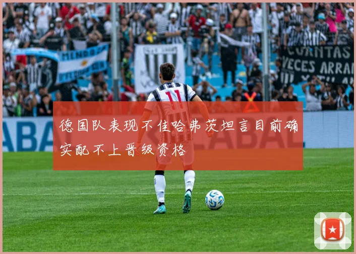 德国队表现不佳哈弗茨坦言目前确实配不上晋级资格