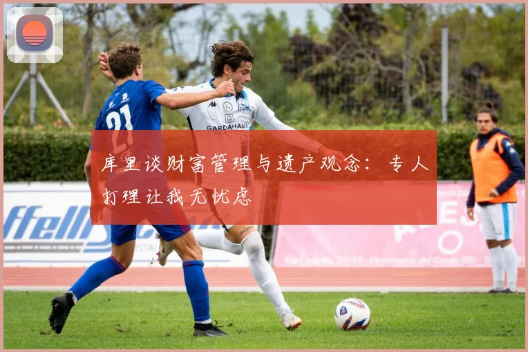 库里谈财富管理与遗产观念：专人打理让我无忧虑